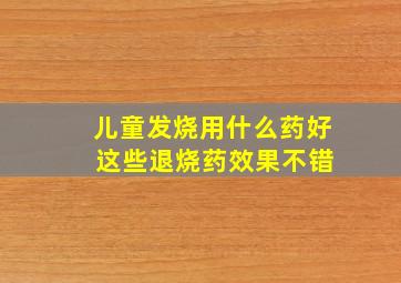 儿童发烧用什么药好 这些退烧药效果不错